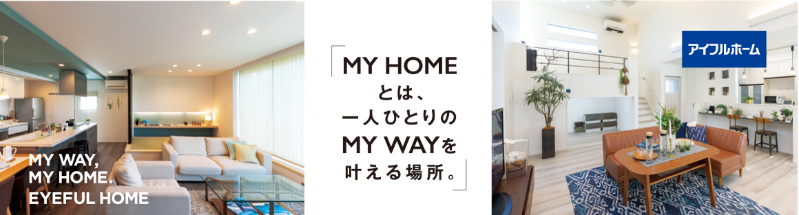 MY WAY,
MY HOME.
EYEFUL HOME MY HOME
とは、
一人ひとりの
MYWAYを
叶える場所。アイフルホーム